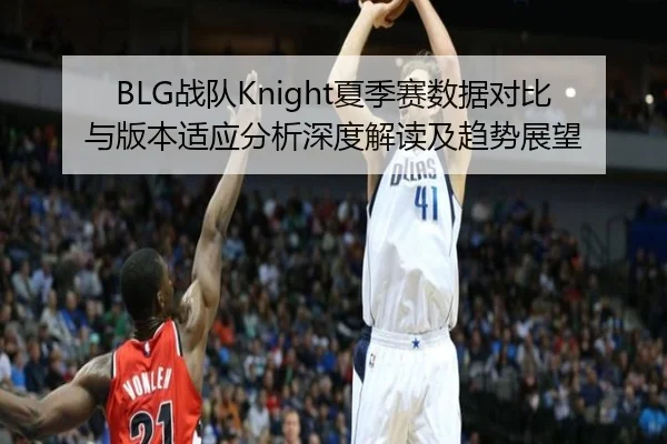 BLG战队Knight夏季赛数据对比与版本适应分析深度解读及趋势展望