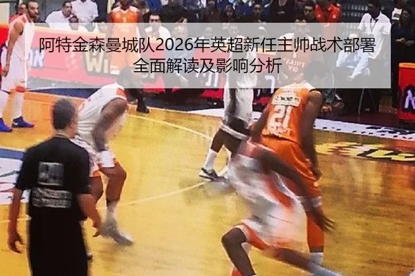 阿特金森曼城队2026年英超新任主帅战术部署全面解读及影响分析